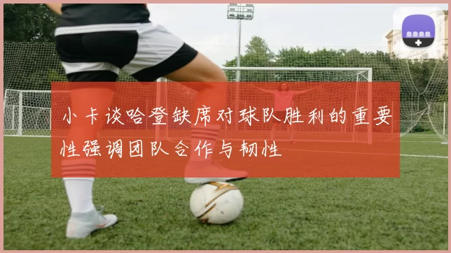 小卡谈哈登缺席对球队胜利的重要性强调团队合作与韧性