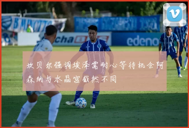 坎贝尔强调埃泽需耐心等待机会阿森纳与水晶宫截然不同