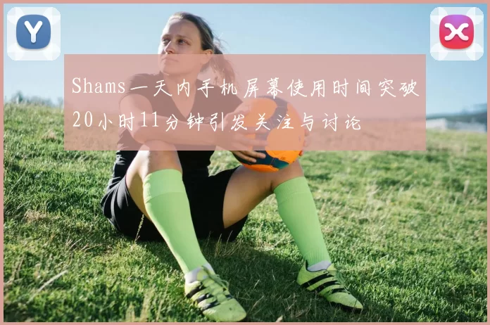 Shams一天内手机屏幕使用时间突破20小时11分钟引发关注与讨论