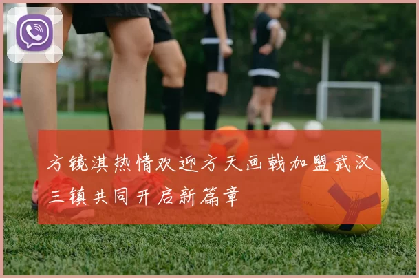 方镜淇热情欢迎方天画戟加盟武汉三镇共同开启新篇章